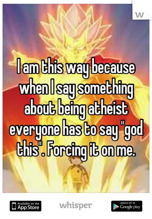 I am this way because when I say something about being atheist everyone has to say "god this". Forcing it on me.