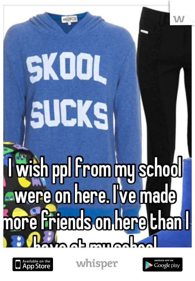 I wish ppl from my school were on here. I've made more friends on here than I have at my school
