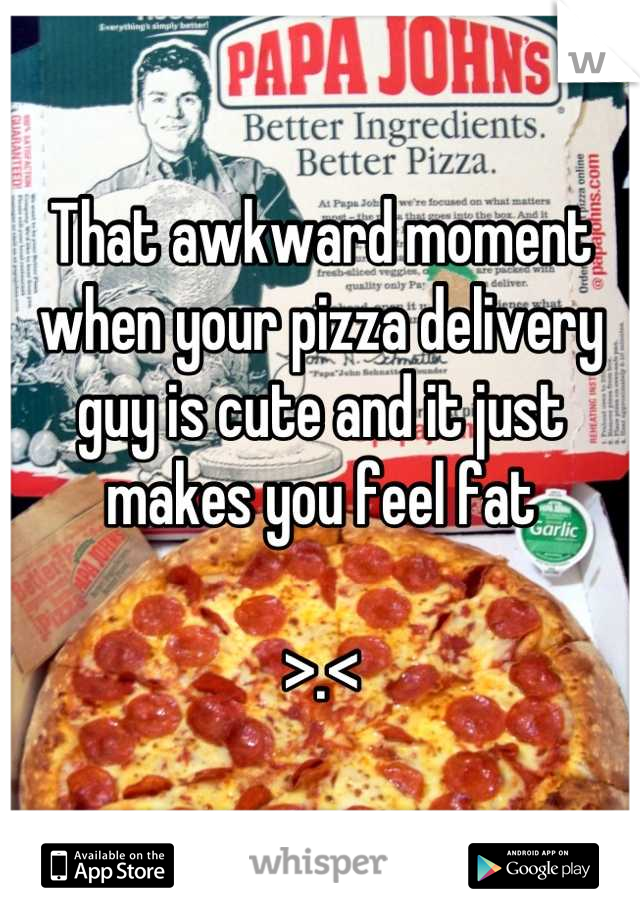 That awkward moment when your pizza delivery guy is cute and it just makes you feel fat

>.<