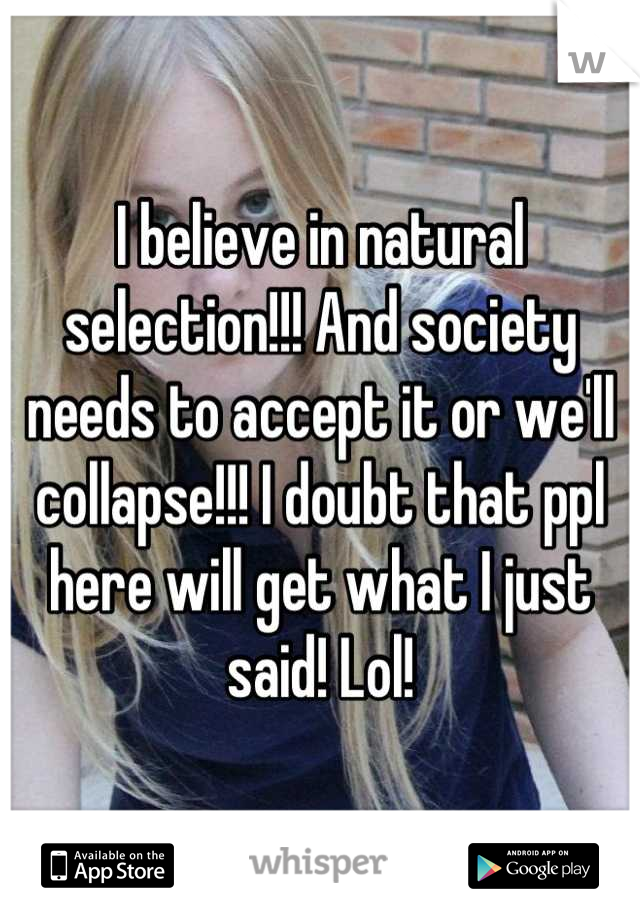 I believe in natural selection!!! And society needs to accept it or we'll collapse!!! I doubt that ppl here will get what I just said! Lol!