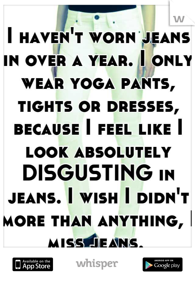 I haven't worn jeans in over a year. I only wear yoga pants, tights or dresses, because I feel like I look absolutely DISGUSTING in jeans. I wish I didn't more than anything, I miss jeans. 