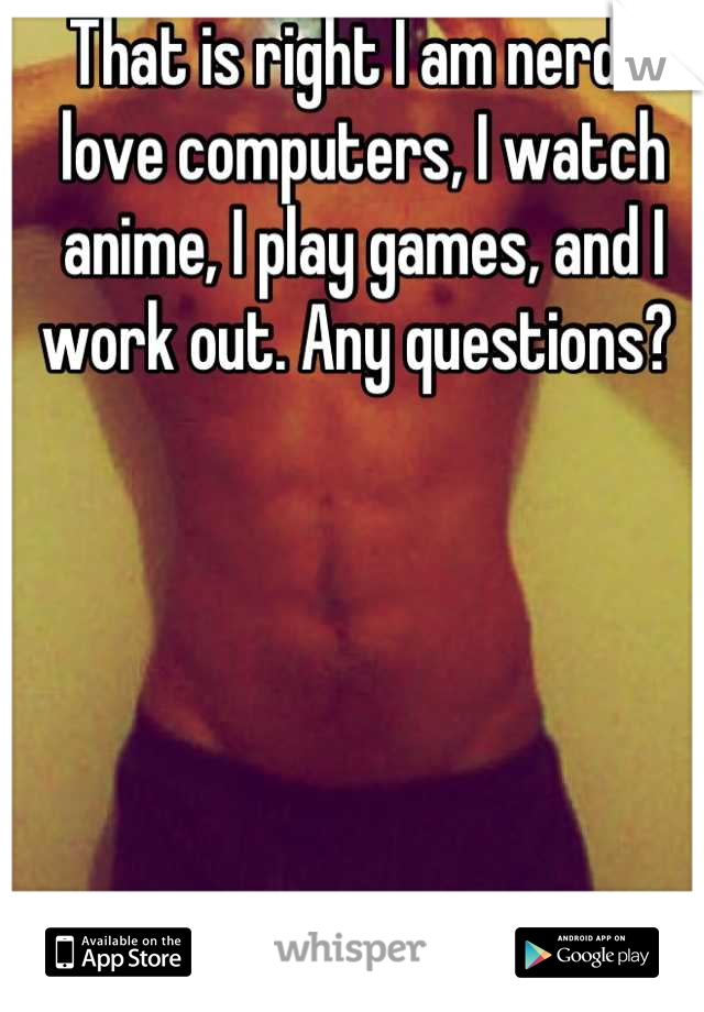 That is right I am nerd! I love computers, I watch anime, I play games, and I work out. Any questions? 