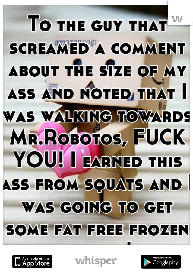 To the guy that screamed a comment about the size of my ass and noted that I was walking towards Mr.Robotos, FUCK YOU! I earned this ass from squats and I was going to get some fat free frozen yogurt!