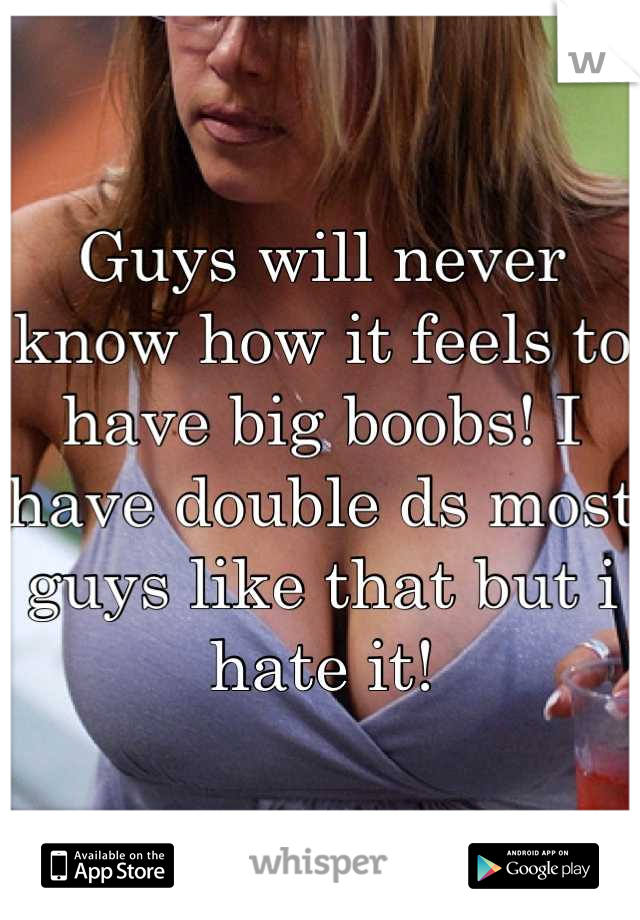 Guys will never know how it feels to have big boobs! I have double ds most guys like that but i hate it!
