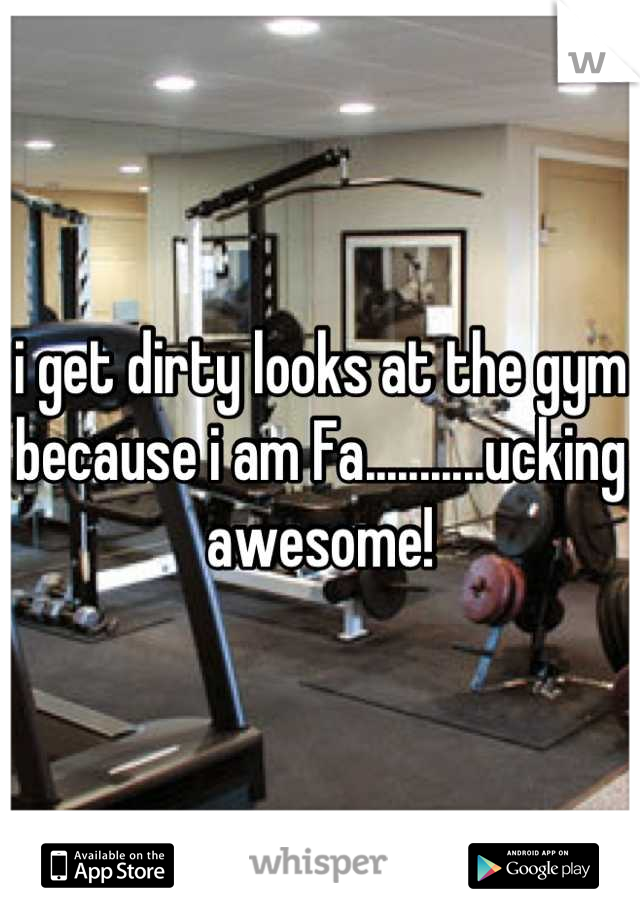 i get dirty looks at the gym because i am Fa...........ucking awesome!