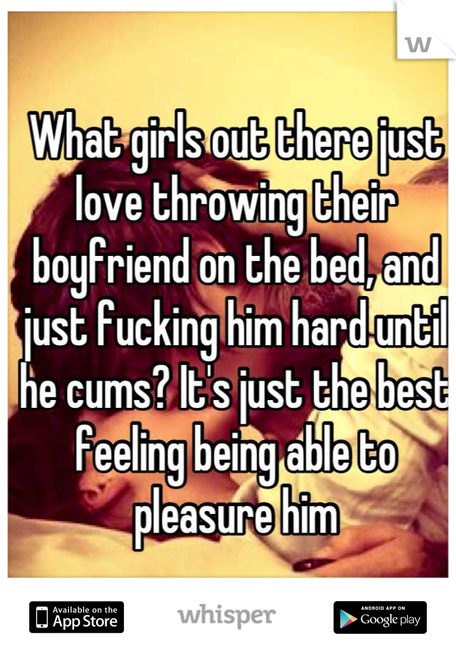 What girls out there just love throwing their boyfriend on the bed, and just fucking him hard until he cums? It's just the best feeling being able to pleasure him