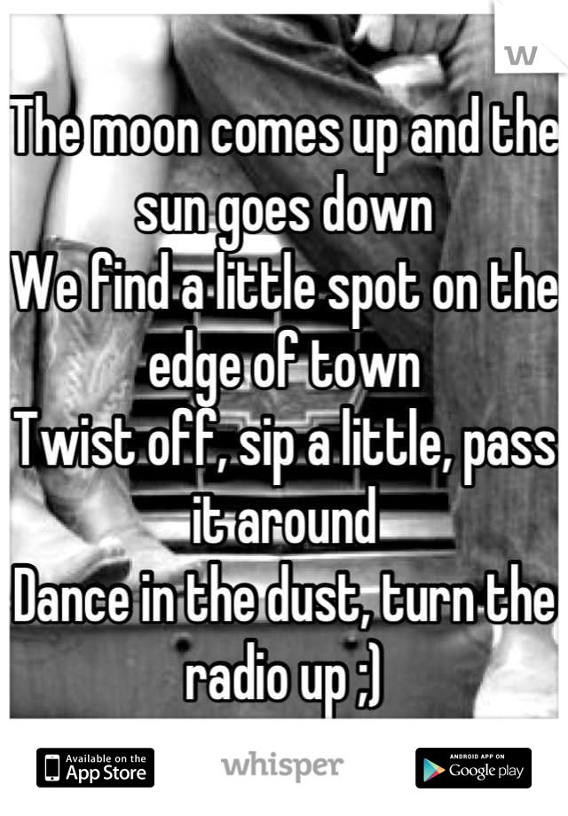 The moon comes up and the sun goes down 
We find a little spot on the edge of town 
Twist off, sip a little, pass it around
Dance in the dust, turn the radio up ;)