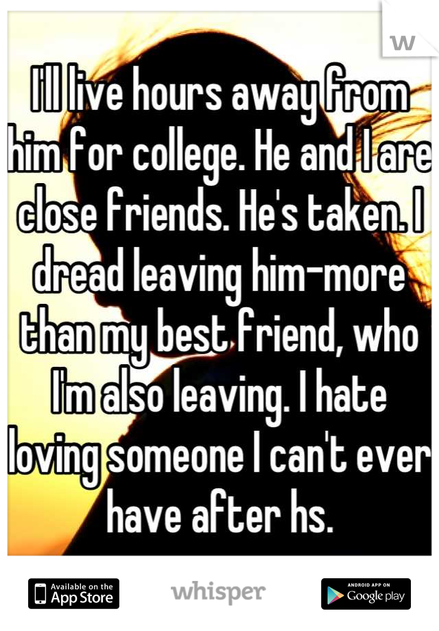 I'll live hours away from him for college. He and I are close friends. He's taken. I dread leaving him-more than my best friend, who I'm also leaving. I hate loving someone I can't ever have after hs.
