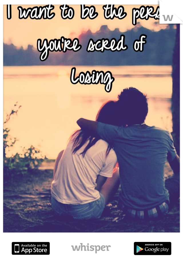 I want to be the person you're scred of
Losing