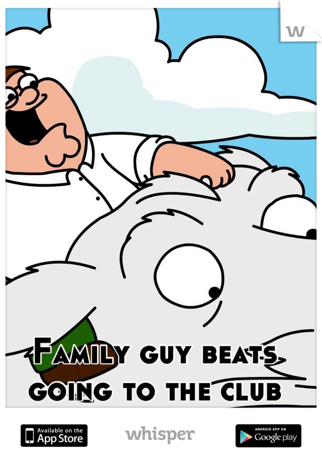 Family guy beats going to the club every time.