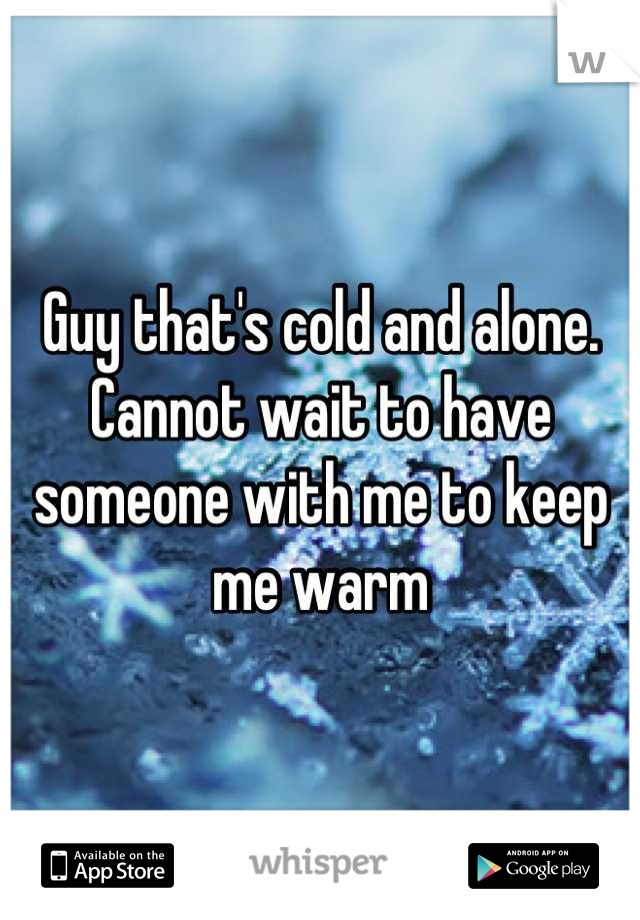 Guy that's cold and alone. Cannot wait to have someone with me to keep me warm
