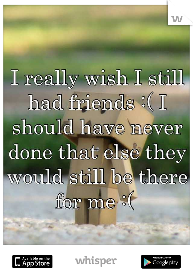I really wish I still had friends :( I should have never done that else they would still be there for me :( 
