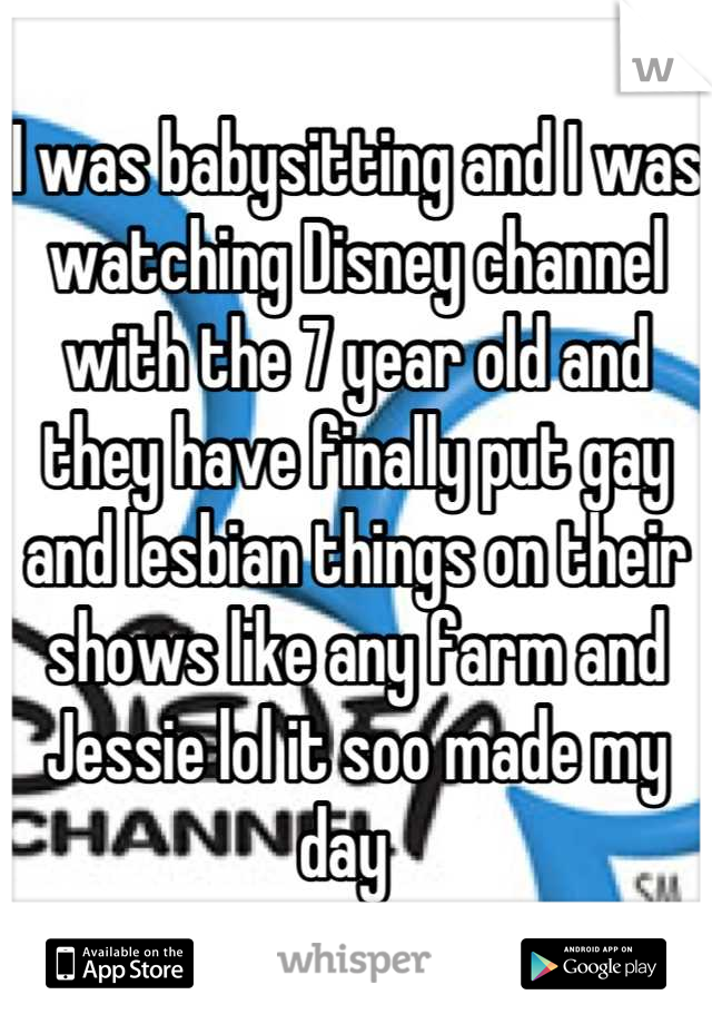 I was babysitting and I was watching Disney channel with the 7 year old and they have finally put gay and lesbian things on their shows like any farm and Jessie lol it soo made my day  
