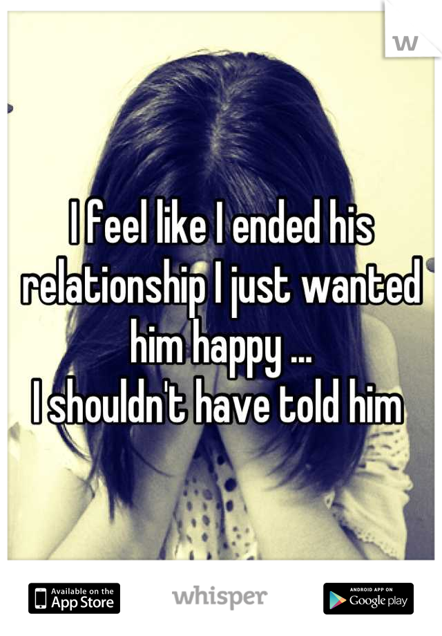 I feel like I ended his relationship I just wanted him happy ...
I shouldn't have told him 