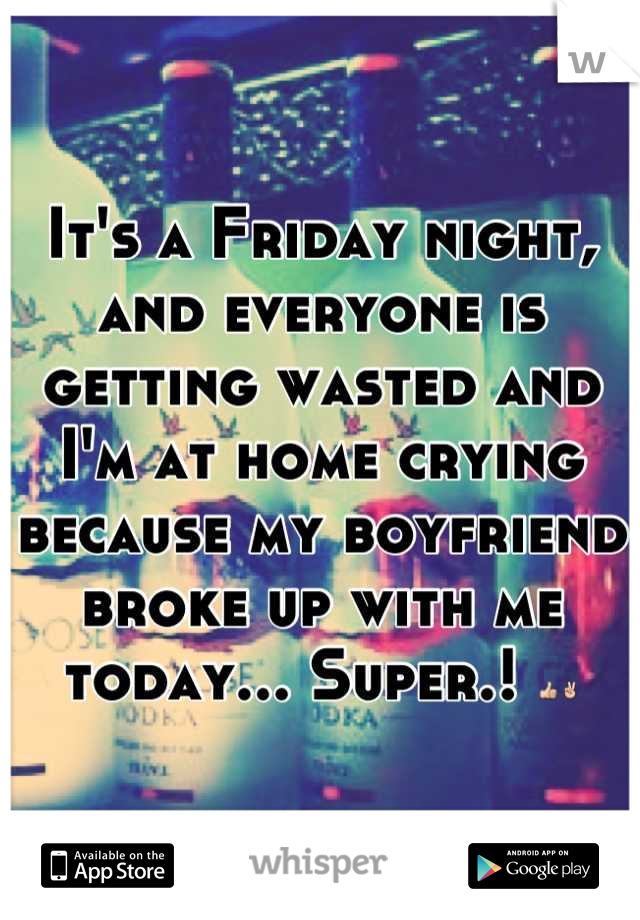 It's a Friday night, and everyone is getting wasted and I'm at home crying because my boyfriend broke up with me today... Super.! 👍✌