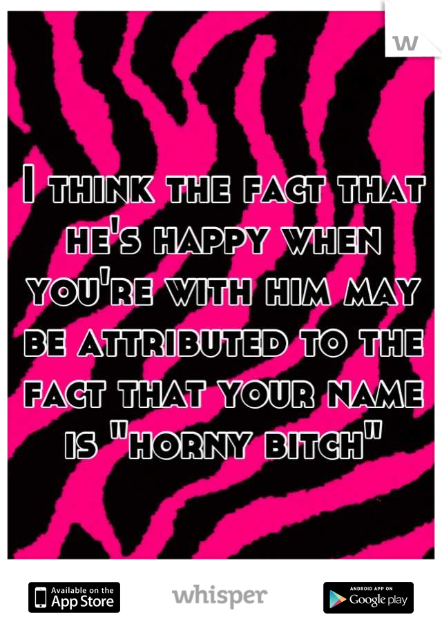 I think the fact that he's happy when you're with him may be attributed to the fact that your name is "horny bitch"