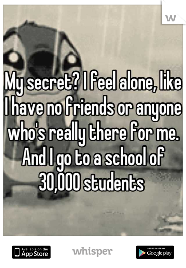 My secret? I feel alone, like I have no friends or anyone who's really there for me. And I go to a school of 30,000 students 