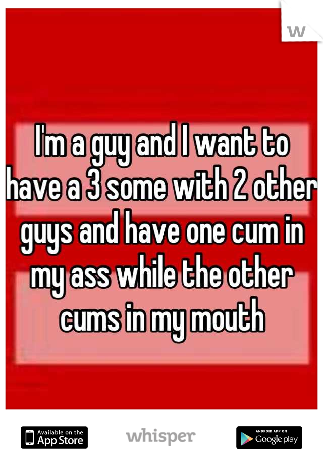 I'm a guy and I want to have a 3 some with 2 other guys and have one cum in my ass while the other cums in my mouth
