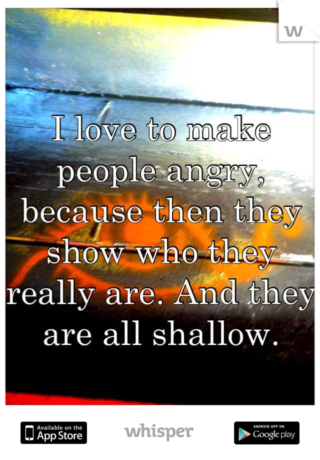 I love to make people angry, because then they show who they really are. And they are all shallow.