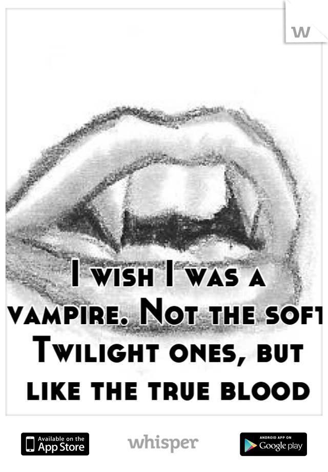 I wish I was a vampire. Not the soft Twilight ones, but like the true blood characters...
