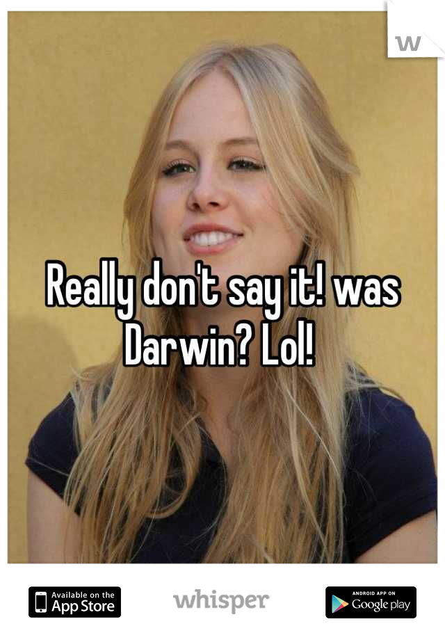 Really don't say it! was Darwin? Lol! 