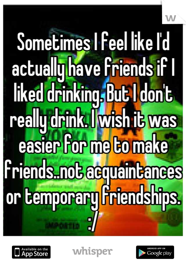 Sometimes I feel like I'd actually have friends if I liked drinking. But I don't really drink. I wish it was easier for me to make friends..not acquaintances or temporary friendships. :/