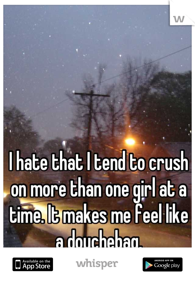 I hate that I tend to crush on more than one girl at a time. It makes me feel like a douchebag.
