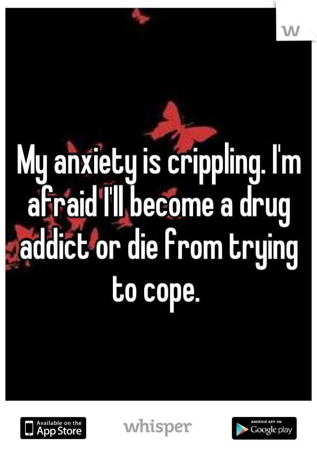 My anxiety is crippling. I'm afraid I'll become a drug addict or die from trying to cope. 