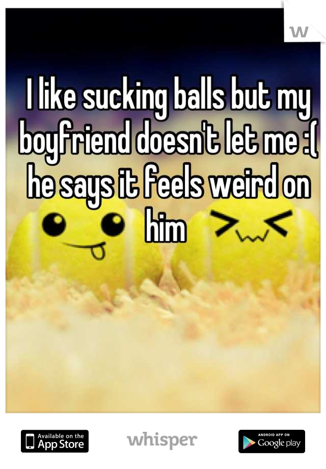 I like sucking balls but my boyfriend doesn't let me :( he says it feels weird on him 