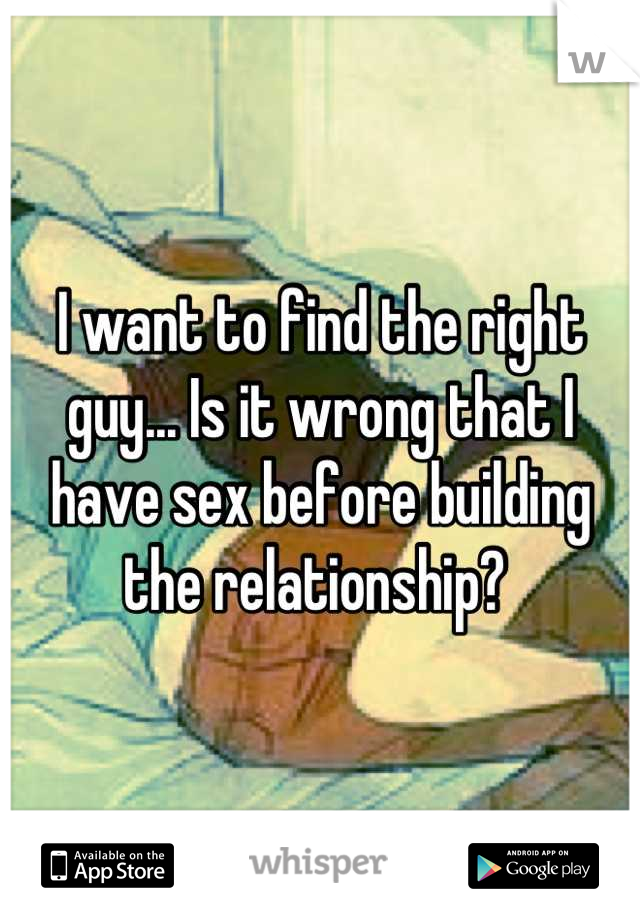 I want to find the right guy... Is it wrong that I have sex before building the relationship? 
