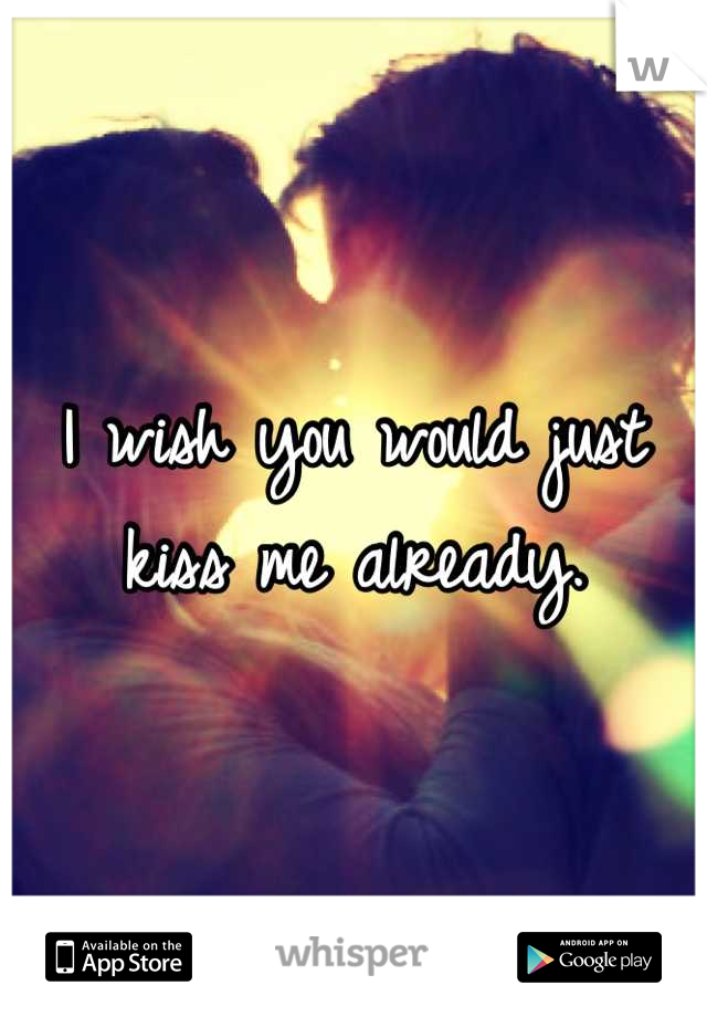I wish you would just kiss me already.