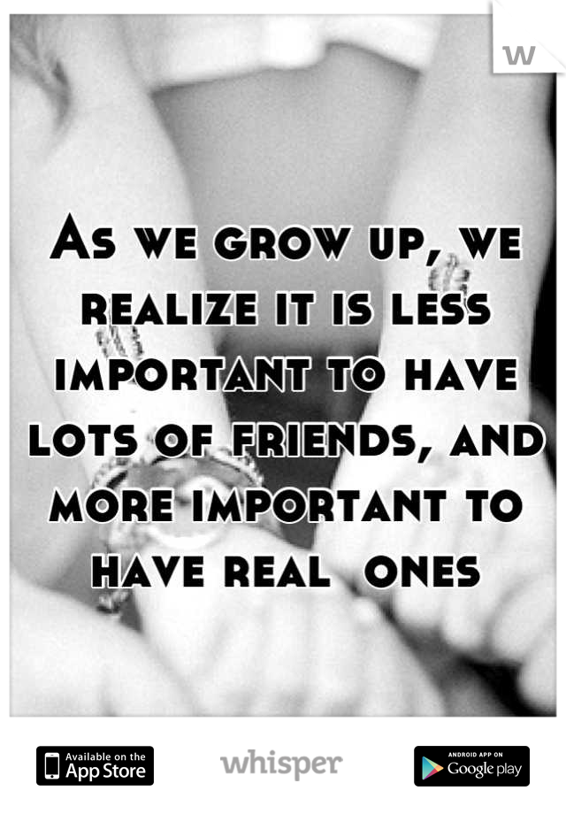 As we grow up, we realize it is less important to have lots of friends, and more important to have real  ones