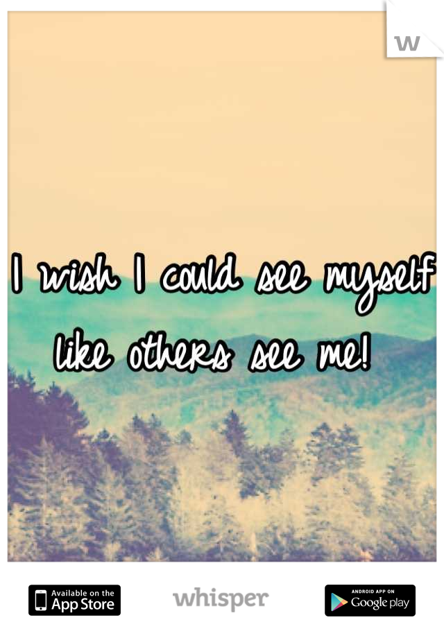I wish I could see myself like others see me! 