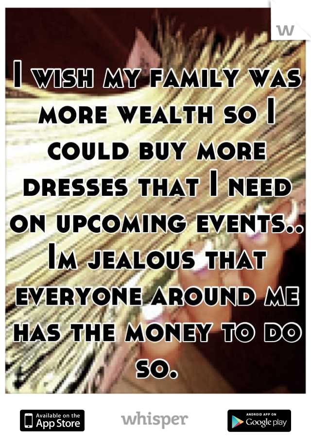 I wish my family was more wealth so I could buy more dresses that I need on upcoming events.. Im jealous that everyone around me has the money to do so.