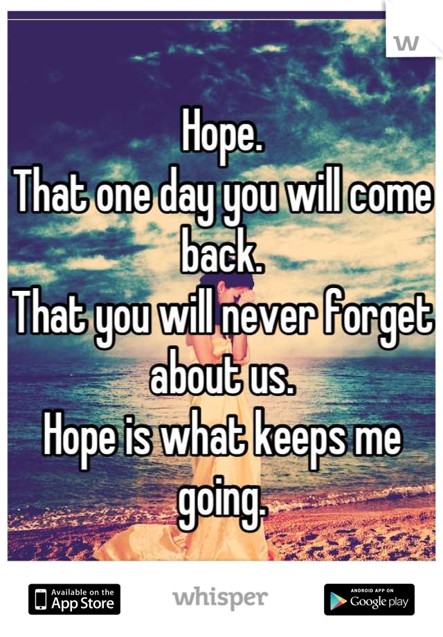 Hope. 
That one day you will come back.
That you will never forget about us.
Hope is what keeps me going.