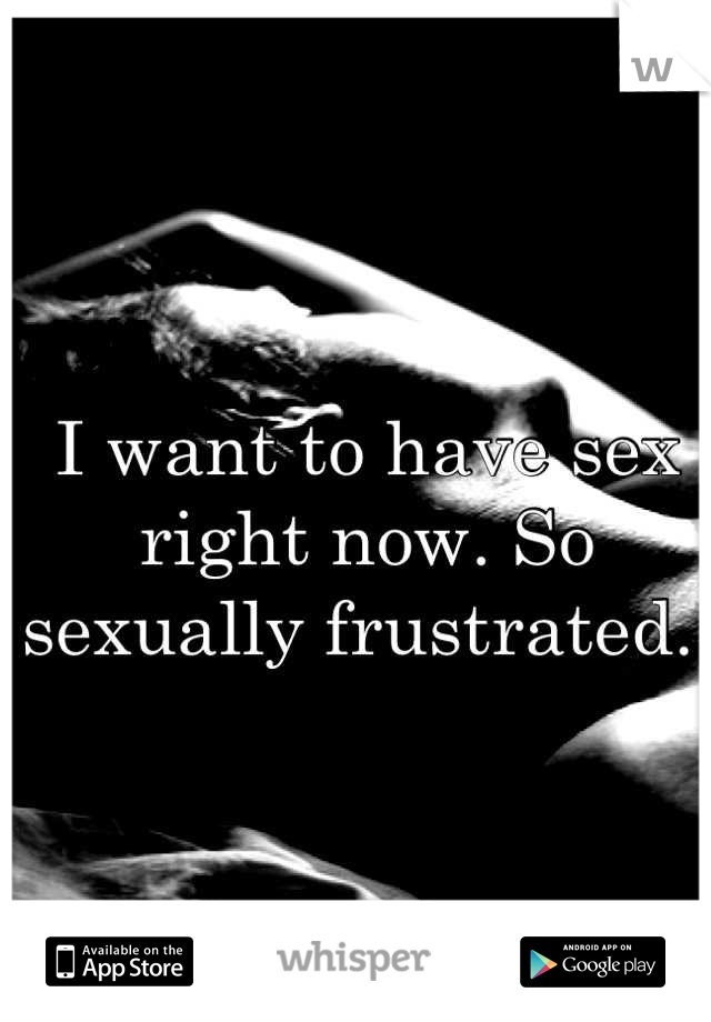 I want to have sex right now. So sexually frustrated. 