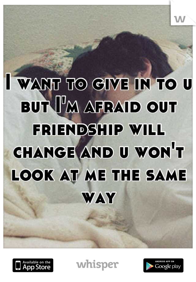 I want to give in to u but I'm afraid out friendship will change and u won't look at me the same way