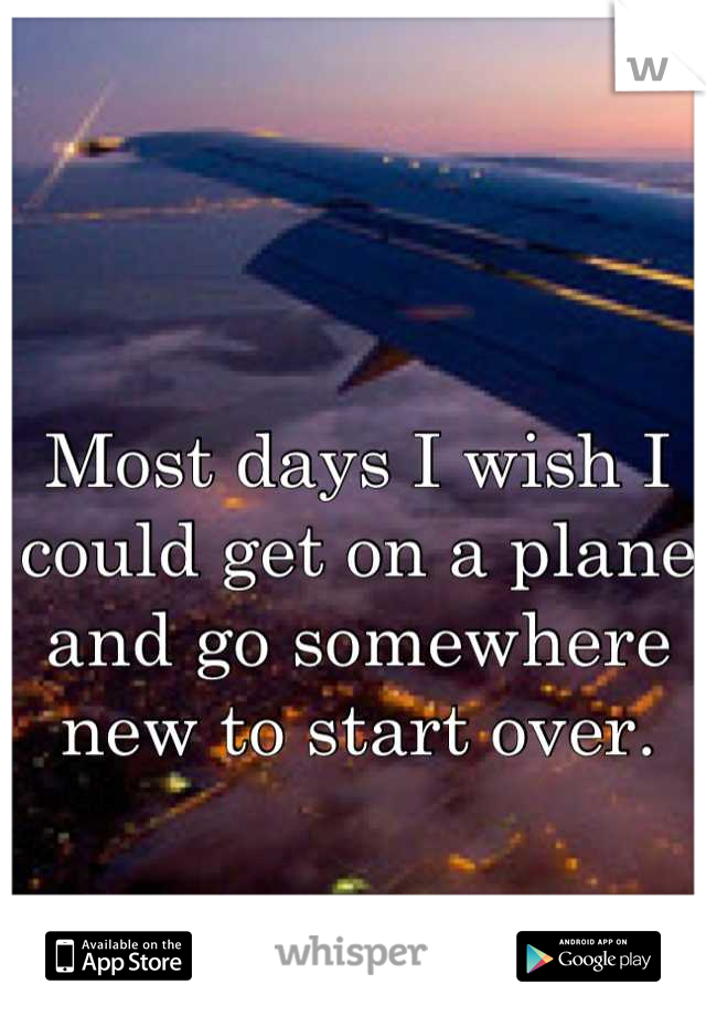 Most days I wish I could get on a plane and go somewhere new to start over.