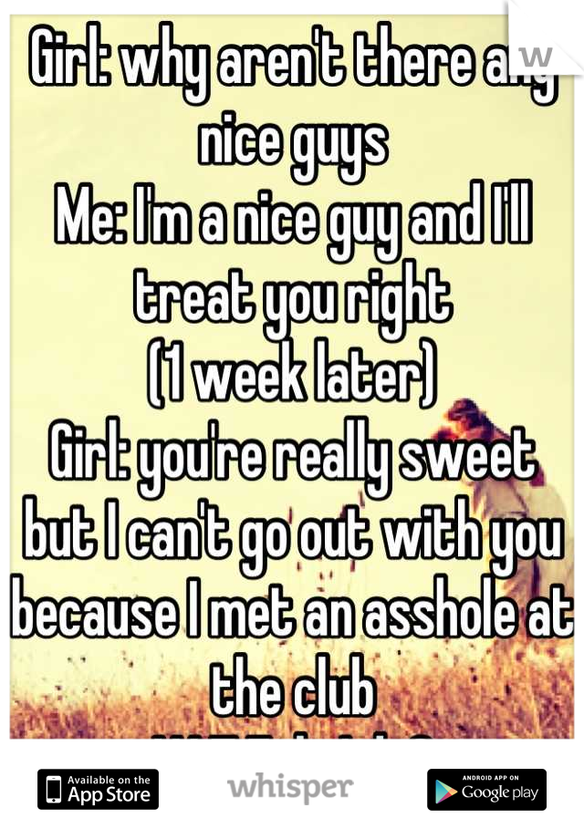 Girl: why aren't there any nice guys
Me: I'm a nice guy and I'll treat you right
(1 week later)
Girl: you're really sweet but I can't go out with you because I met an asshole at the club
W.T.F do I do?