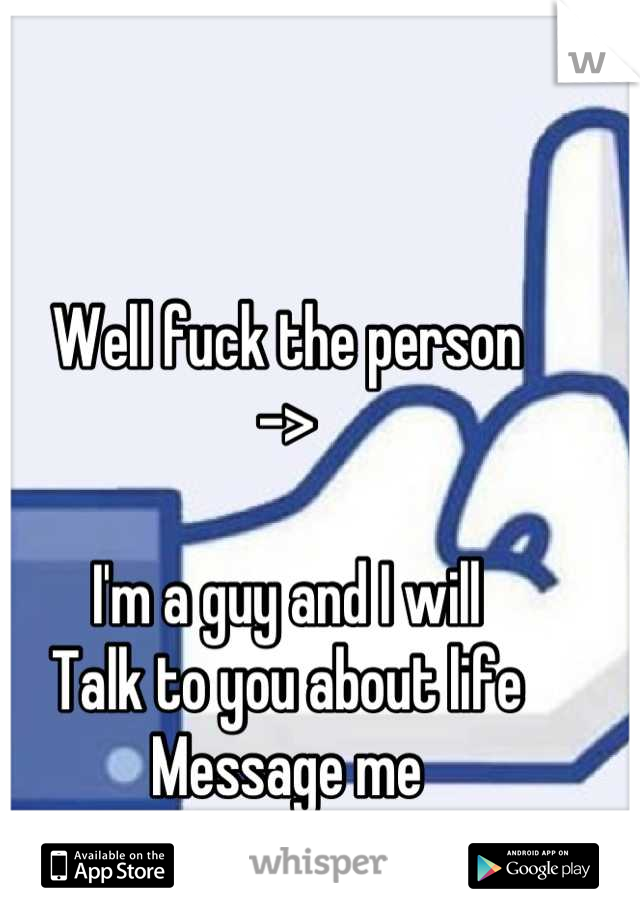 Well fuck the person
->

I'm a guy and I will
Talk to you about life
Message me