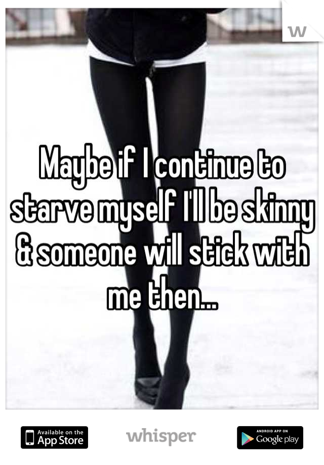 Maybe if I continue to starve myself I'll be skinny & someone will stick with me then...