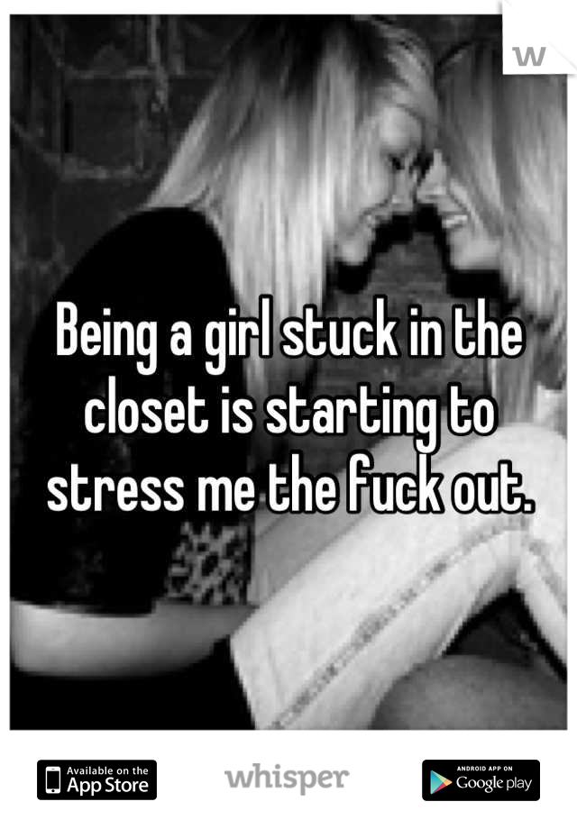 Being a girl stuck in the closet is starting to stress me the fuck out.