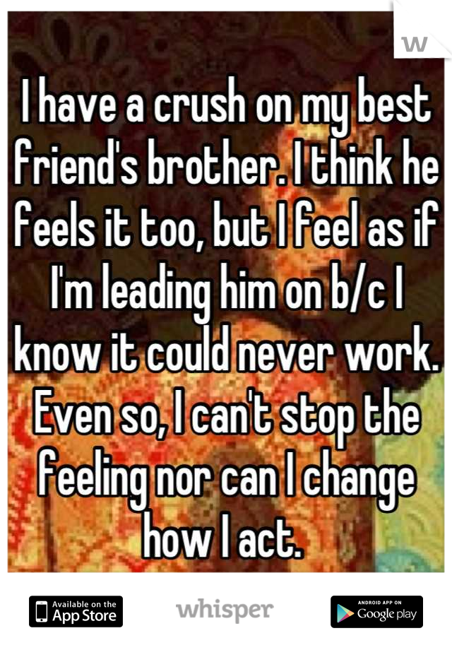 I have a crush on my best friend's brother. I think he feels it too, but I feel as if I'm leading him on b/c I know it could never work. Even so, I can't stop the feeling nor can I change how I act. 