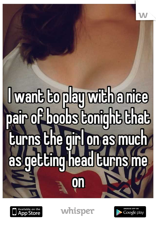 I want to play with a nice pair of boobs tonight that turns the girl on as much as getting head turns me on