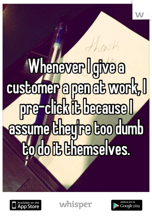 Whenever I give a customer a pen at work, I pre-click it because I assume they're too dumb to do it themselves.