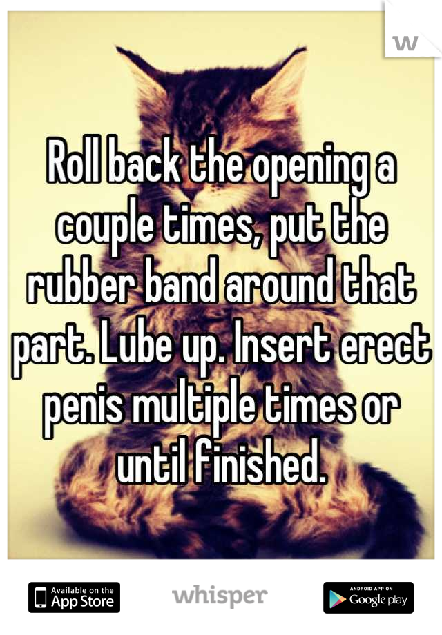 Roll back the opening a couple times, put the rubber band around that part. Lube up. Insert erect penis multiple times or until finished.