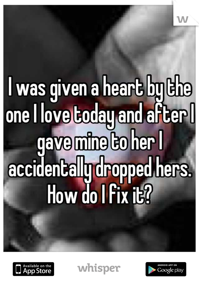 I was given a heart by the one I love today and after I gave mine to her I accidentally dropped hers. How do I fix it?