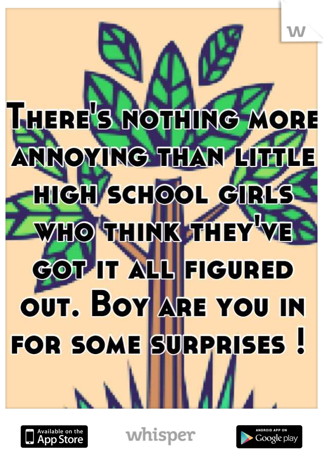 There's nothing more annoying than little high school girls who think they've got it all figured out. Boy are you in for some surprises ! 