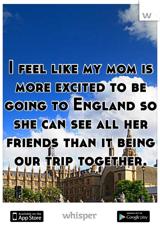 I feel like my mom is more excited to be going to England so she can see all her friends than it being our trip together.