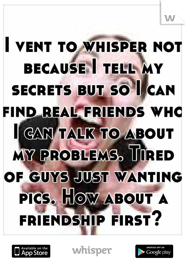 I vent to whisper not because I tell my secrets but so I can find real friends who I can talk to about my problems. Tired of guys just wanting pics. How about a friendship first? 
